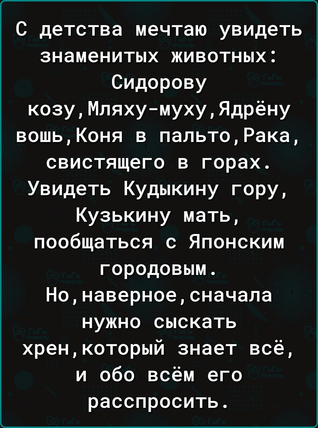 С детства мечтаю увидеть знаменитых животных Сидорову козуМляхумухуЯдрёну вошьКоня в пальтоРака свистящего в горах Увидеть Кудыкину гору Кузькину мать пообщаться с Японским городовым Нонаверноесначапа нужно сыскать хренкоторый знает всё и обо всём его расспросить