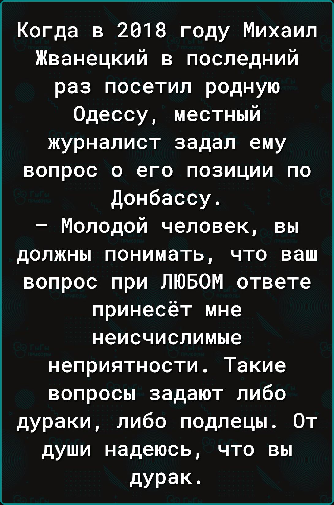 Когда в 2018 году Михаил Жванецкий в последний раз посетил родную Одессу местный журналист задал ему вопрос о его позиции по донбассу Молодой человек вы должны понимать что ваш вопрос при ЛЮБОМ ответе принесёт мне неисчислимые неприятности Такие вопросы задают либо дураки либо подлецы От души надеюсь что вы дурак