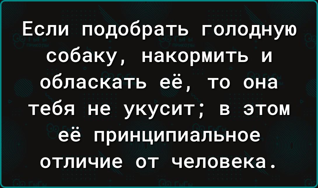 Если подобрать голодную собаку накормить и обласкать её то она тебя не укусит в этом её принципиальное отличие от человека