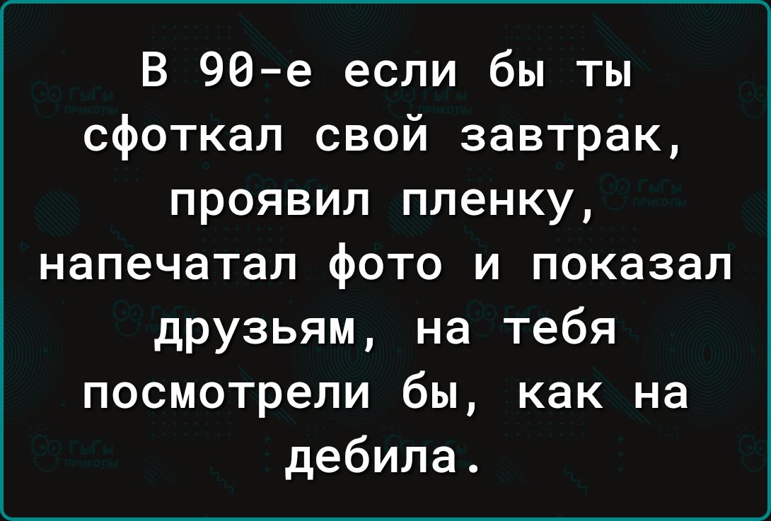 В 96е если бы ты сфоткал свой завтрак проявил пленку напечатал фото и показал друзьям на тебя посмотрели бы как на дебила