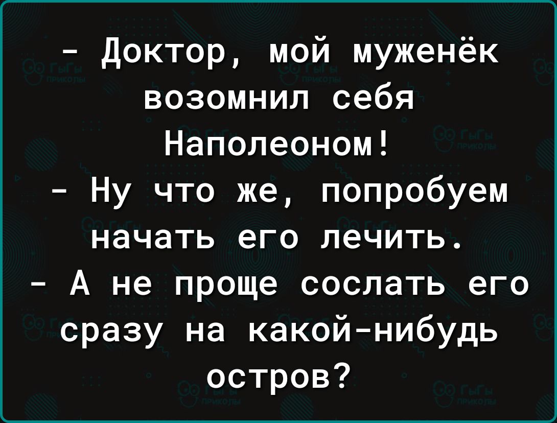 доктор мой муженёк возомнил себя Наполеоном Ну что же попробуем начать его лечить А не проще сослать его сразу на какой нибудь остров