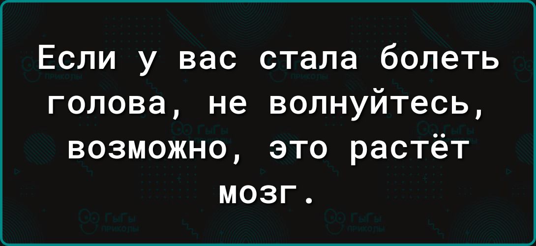 Если у вас стала болеть голова не волнуйтесь возможно это растёт мозг