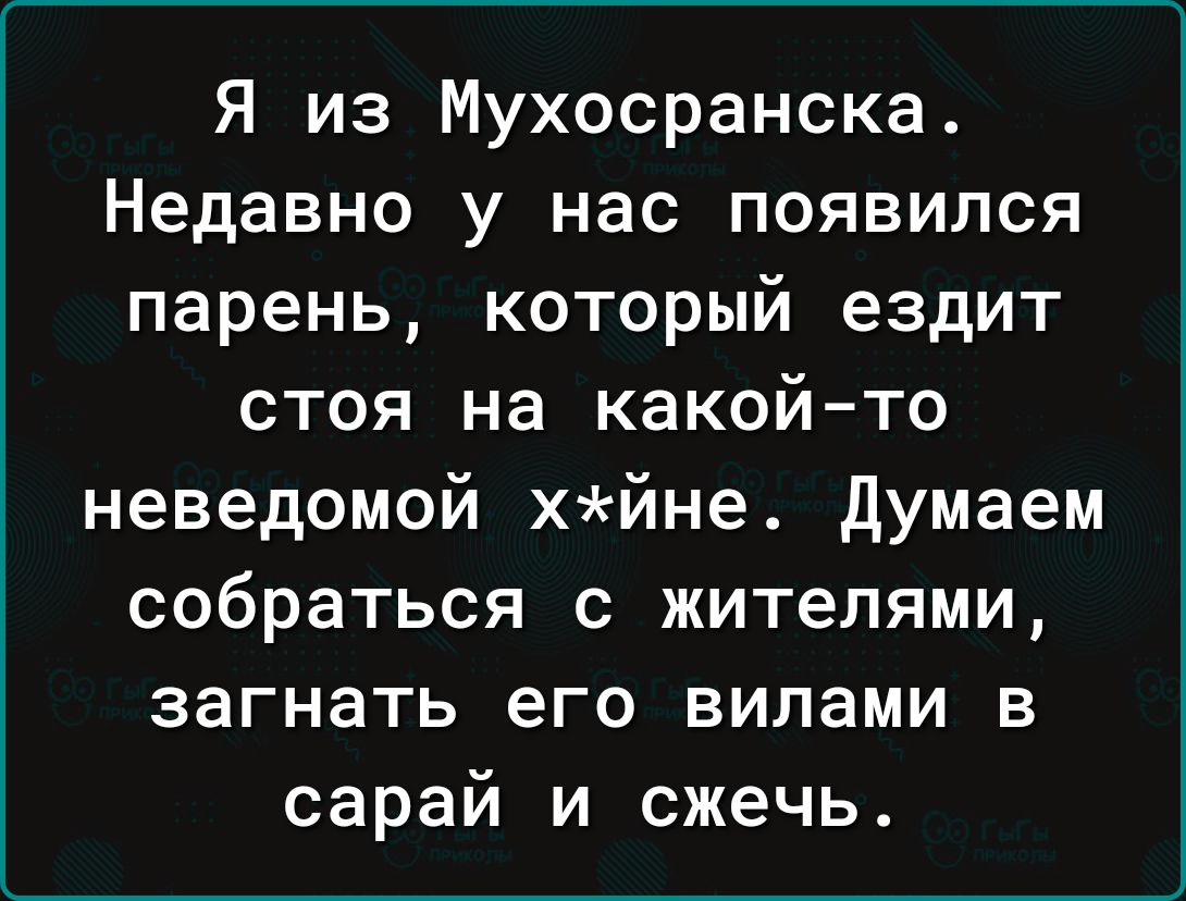 Я из Мухосранска Недавно у нас появился парень который ездит стоя на какой то неведомой хйне думаем собраться с жителями загнать его вилами в сарай и сжечь