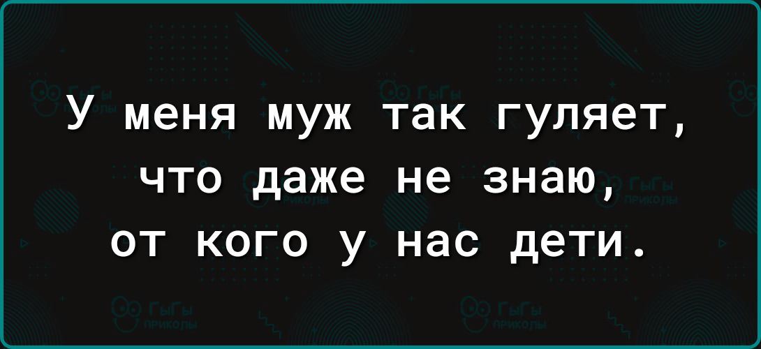 У меня муж так гуляет что даже не знаю от кого у нас дети