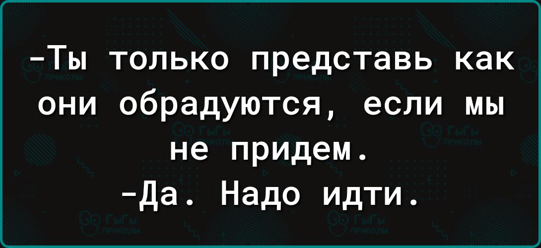 Ты ТОЛЬКО представь как они обрадуются если МЫ не придем да Надо идти