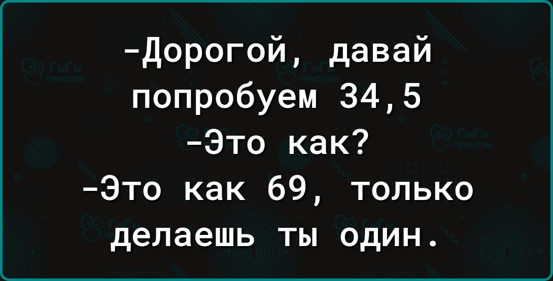 дорогой давай попробуем 345 Это как Это как 69 только делаешь ты один