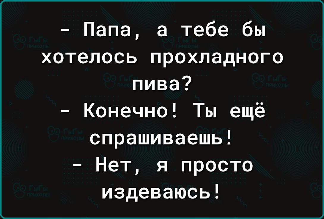 Папа а тебе бы хотелось прохладного пива Конечно Ты ещё спрашиваешь Нет я просто издеваюсь