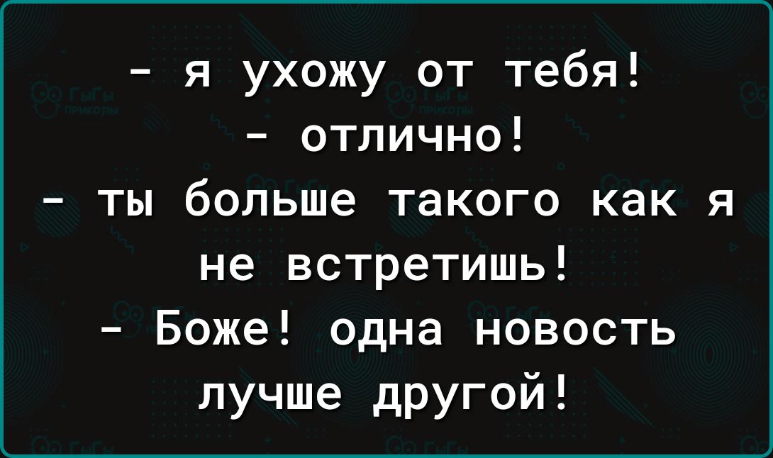 я ухожу от тебя отпично ты больше такого как я не встретишь Боже одна новость лучше дРУгой