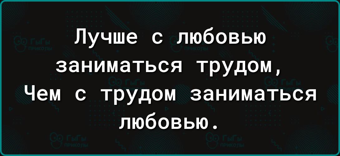 Лучше с любовью заниматься трудом Чем с трудом заниматься любовью