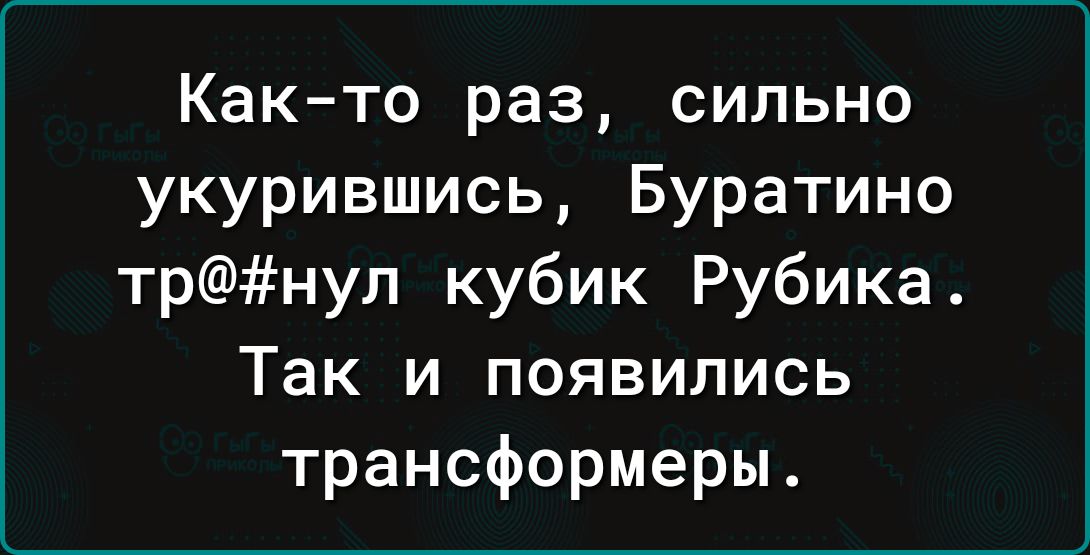 Как то раз сильно укурившись Буратино трнуп кубик Рубика Так и появились трансформеры