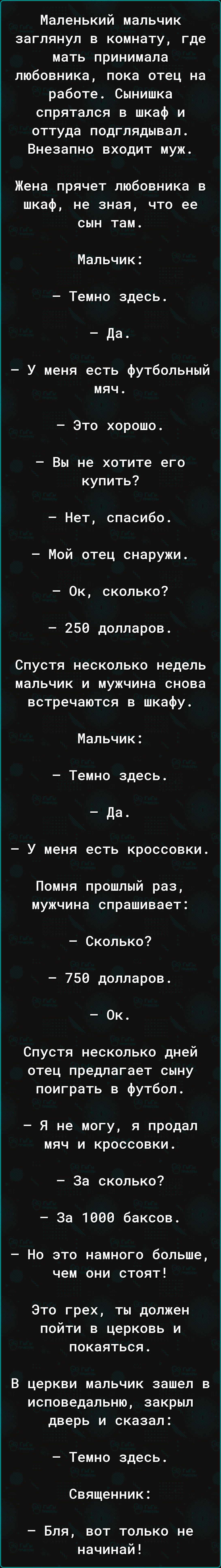 Маленький мальчик заглянул в комнату где мать принимала любовника пока отец на работе Сынишка спрятался в шкаф и оттуда подглядывал Внезапно входит муж Жена прячет любовника в шкаф не зная что ее сын там Мальчик Темно здесь Да У меня есть футбольный мяч Это хорошо Вы не хотите его купить Нет спасибо Мой отец снаружи Ок сколько 250 долларов Спустя несколько недель мальчик и мужчина снова встречаютс