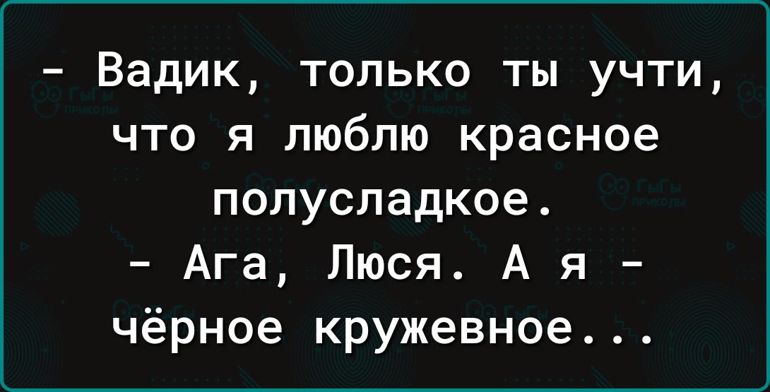 Вадик только ты учти что я люблю красное полусладкое Ага Люся А я чёрное кружевное