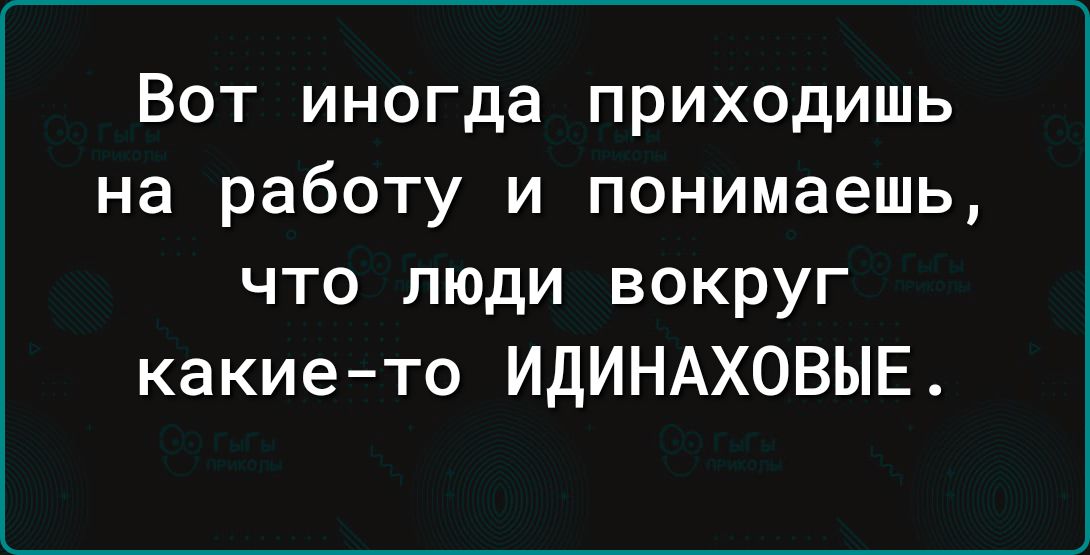 Вот иногда приходишь на работу и понимаешь что люди вокруг какие то ИДИНАХОВЫЕ