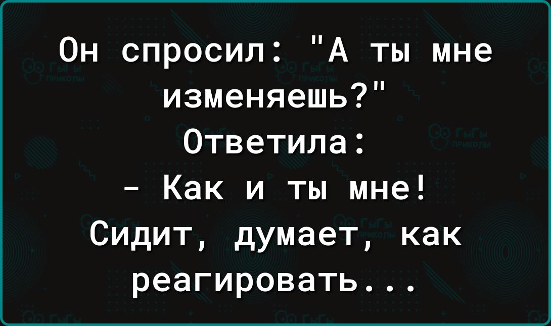 Он спросил А ты мне изменяешь Ответила Как и ты мне Сидит думает как реагировать