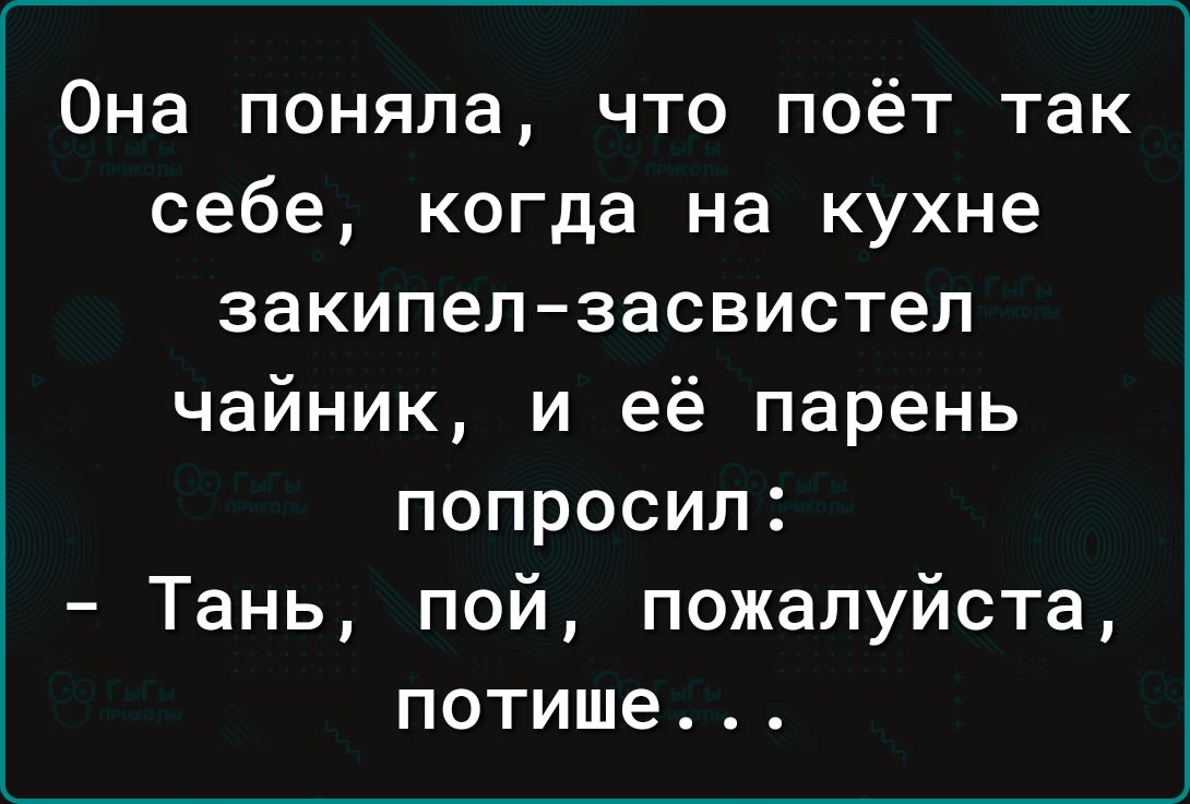 Она поняла что поёт так себе когда на кухне закипелзасвистел чайник и её парень попросил Тань пой пожалуйста потише