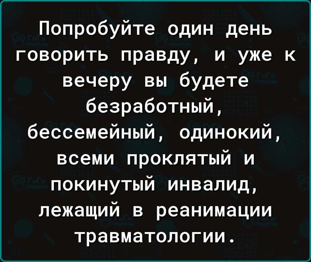 Попробуйте один день говорить правду и уже к вечеру вы будете безработный бессемейный одинокий всеми проклятый и покинутый инвалид лежащий в реанимации травматологии