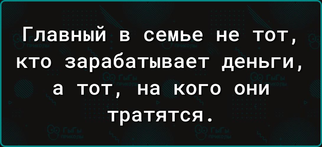 Главный в семье не тот кто зарабатывает деньги а ТОТ НЗ КОГО ОНИ тратятся