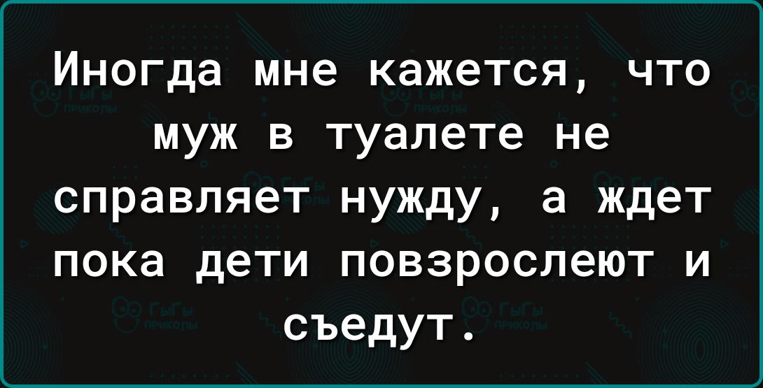 Иногда мне кажется что муж в туалете не справляет нужду а ждет пока дети повзрослеют и съедут