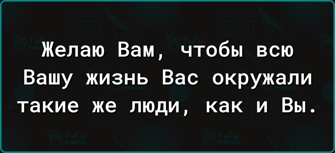 Желаю Вам чтобы всю Вашу жизнь Вас окружали такие же люди как и Вы