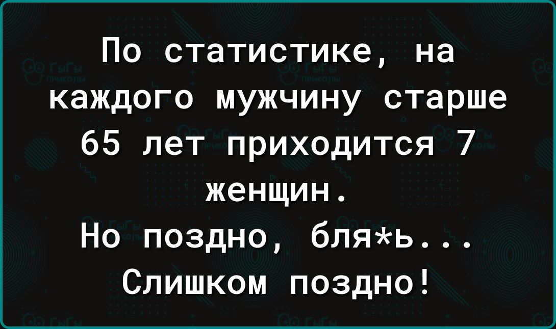 По статистике на каждого мужчину старше 65 лет приходится 7 женщин Но поздно бляь Слишком поздно