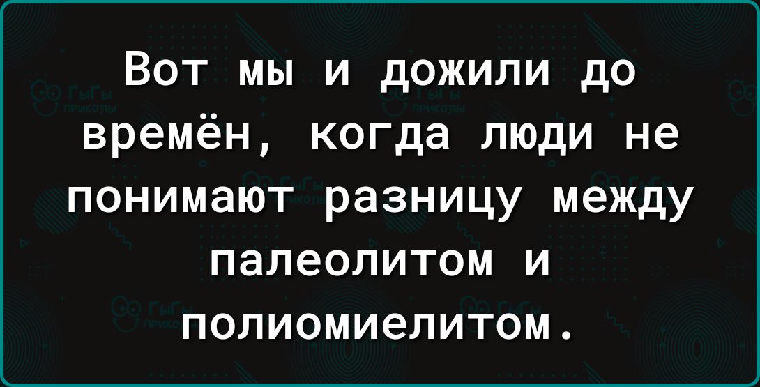 Вот мы и дожили до времён когда люди не ПОНИМЭЮТ разницу между ПЕЛЕОЛИТОМ И ПОЛИОМИЭЛИТОМ