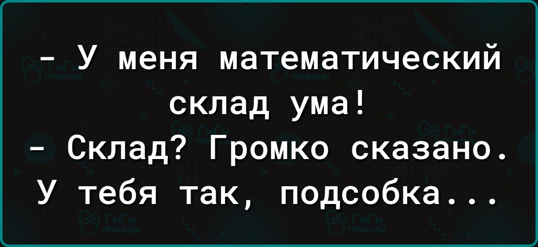 У меня математический склад ума Склад Громко сказано У тебя так подсобка