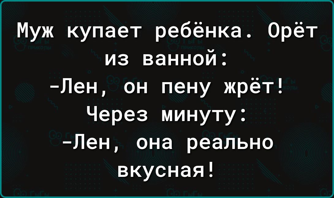 Муж купает ребёнка Орёт из ванной Лен он пену жрёт Через минуту Лен она реально вкусная