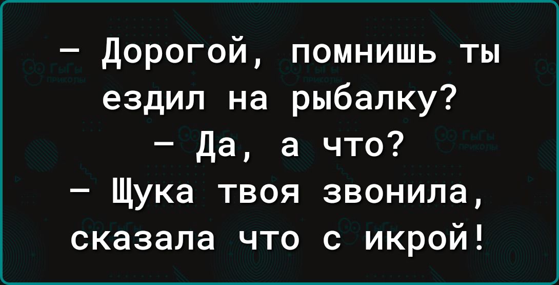 дорогой помнишь ты ездил на рыбалку да а что Щука твоя звонила сказала что с икрой