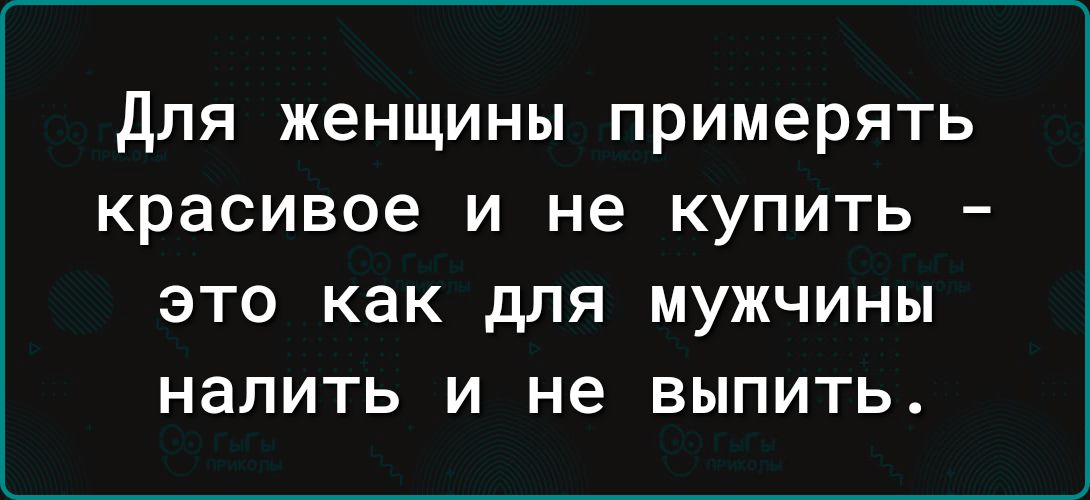 для женщины примерять красивое и не купить ЭТО как для МУЖЧИНЫ налить И не ВЫПИТЬ