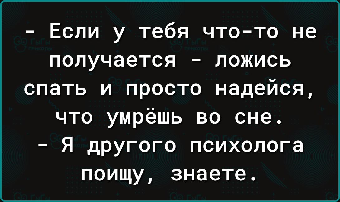 Если у тебя что то не получается ложись спать и просто надейся что умрёшь во сне Я другого психолога поищу знаете