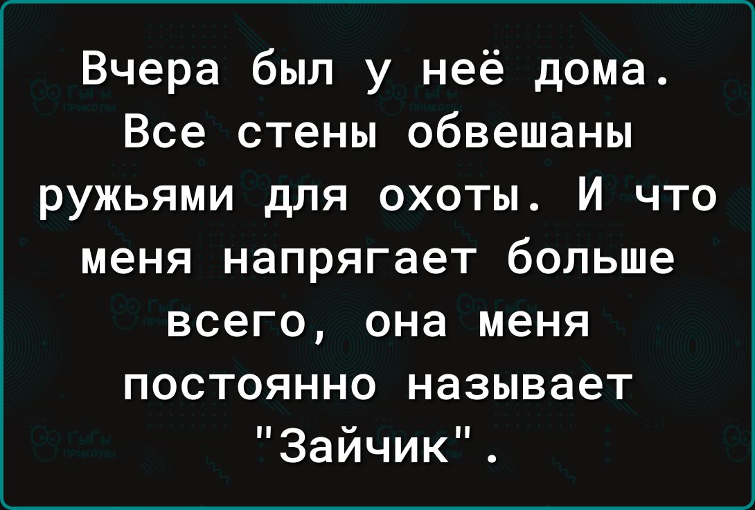 Вчера был у неё дома Все стены обвешаны ружьями для охоты И что меня напрягает больше всего она меня постоянно называет Зайчик