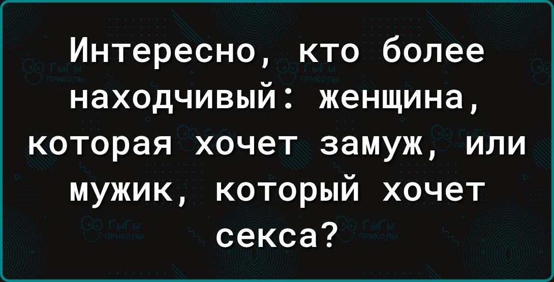Интересно кто более находчивый женщина которая хочет замуж или мужик который хочет секса