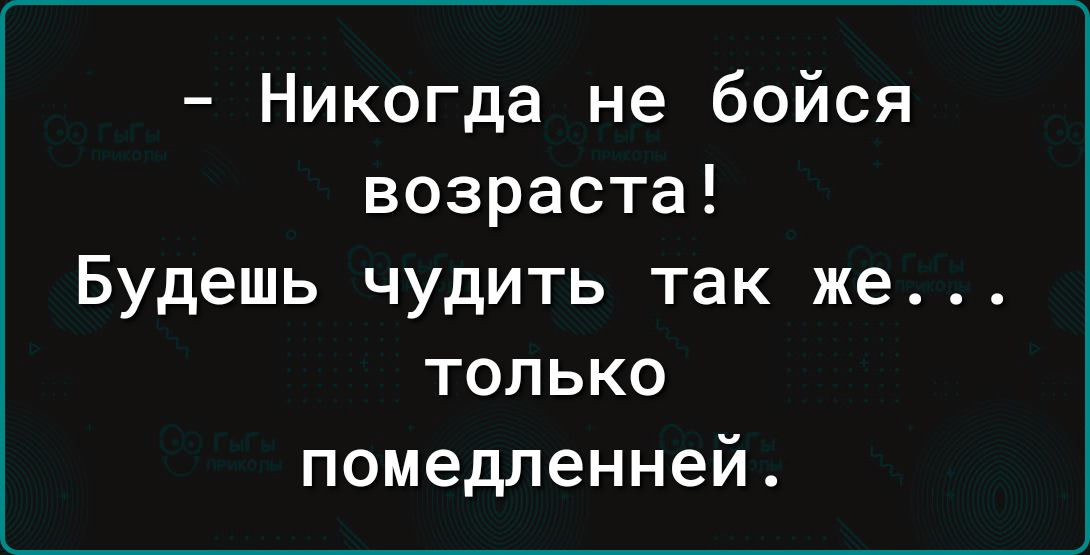 Никогда не бойся возраста Будешь чудить так же только помедленней
