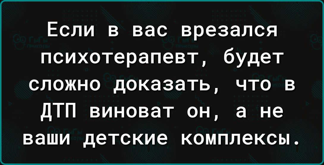 Если в вас врезался психотерапевт будет сложно доказать что в дТП виноват он а не ваши детские комплексы