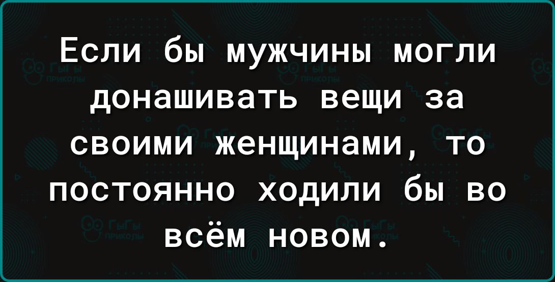 Если бы мужчины могли донашивать вещи за своими женщинами то постоянно ходили бы во всём новом