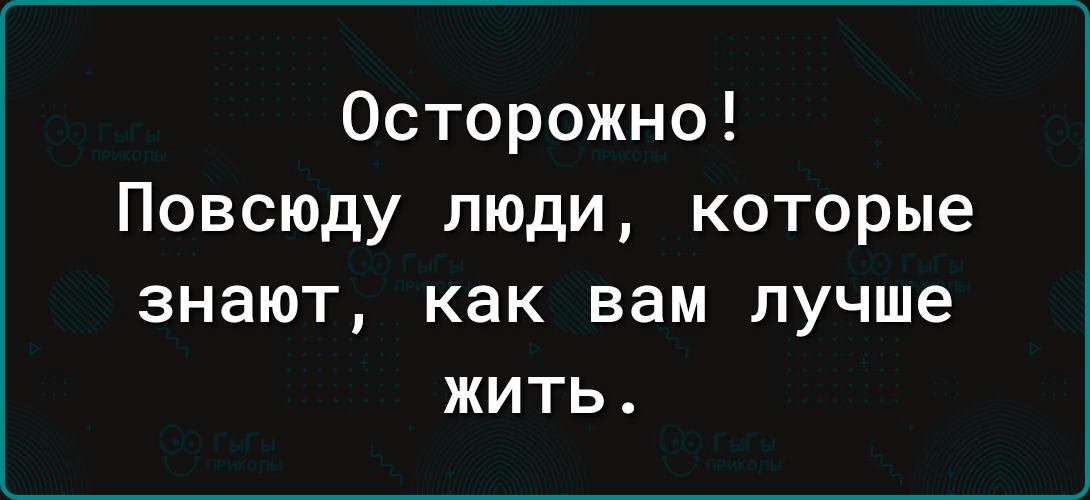 Осторожно Повсюду люди которые ЗНЭЮТ как вам лучше ЖИТЬ