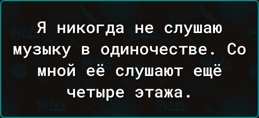 Я НИКОГДЗ не слушаю МУЗЫКУ В одиночестве СО мной её слушают ещё четыре этажа