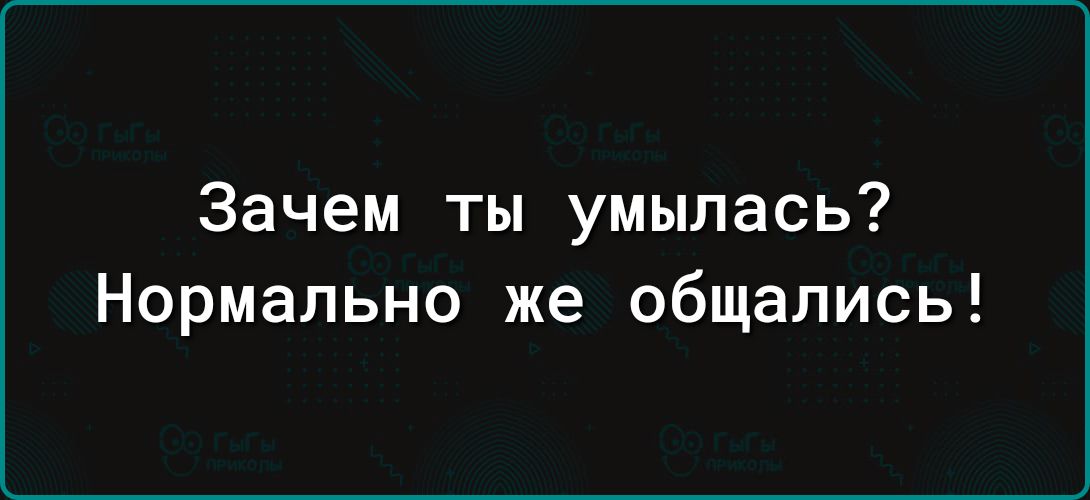 Зачем ты умылась Нормально же общались