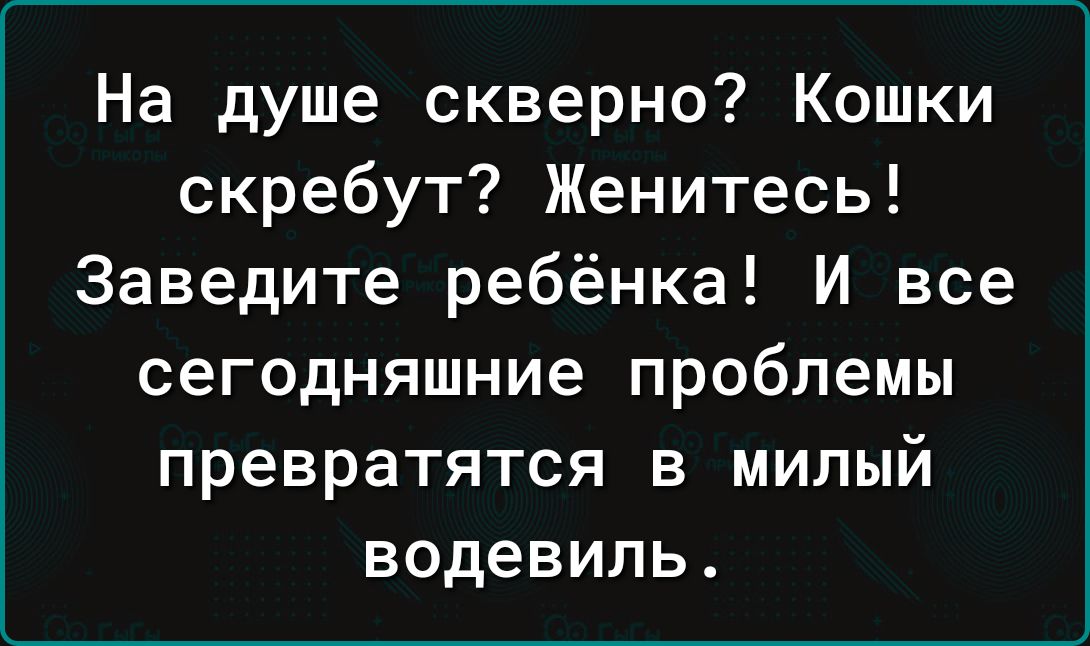 На душе скверно Кошки скребут Женитесь Заведите ребёнка И все сегодняшние проблемы превратятся в милый водевиль