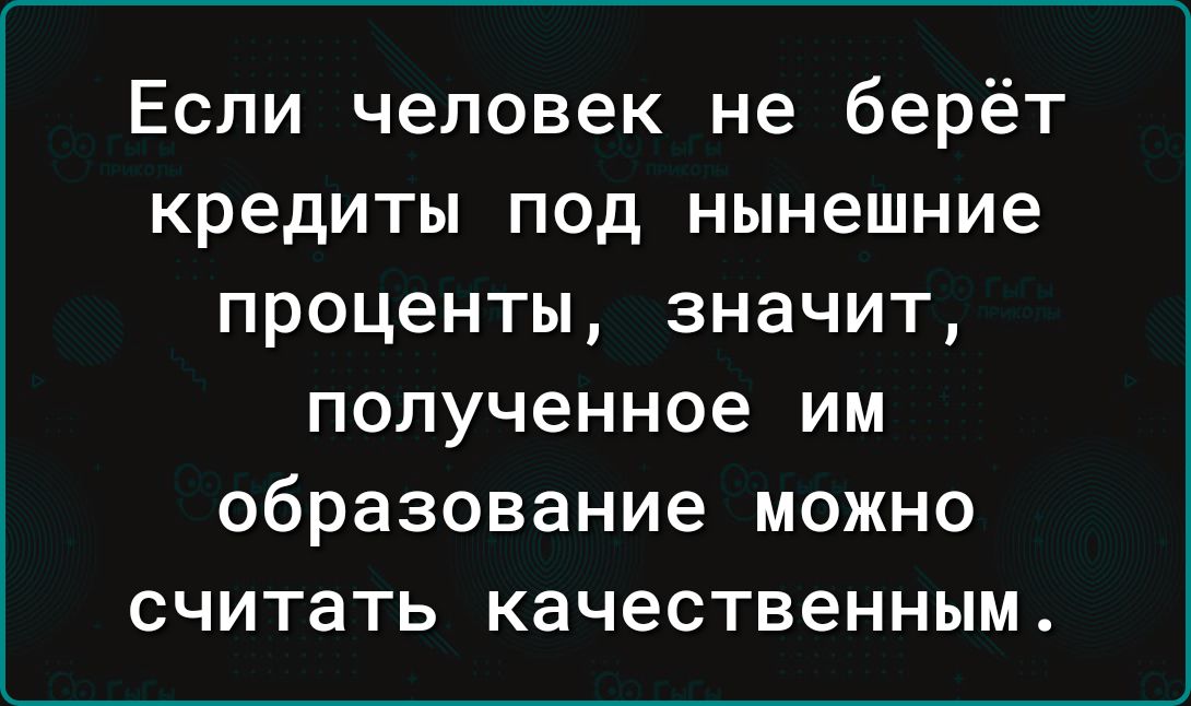 Если человек не берёт кредиты под нынешние проценты значит полученное им образование можно считать качественным