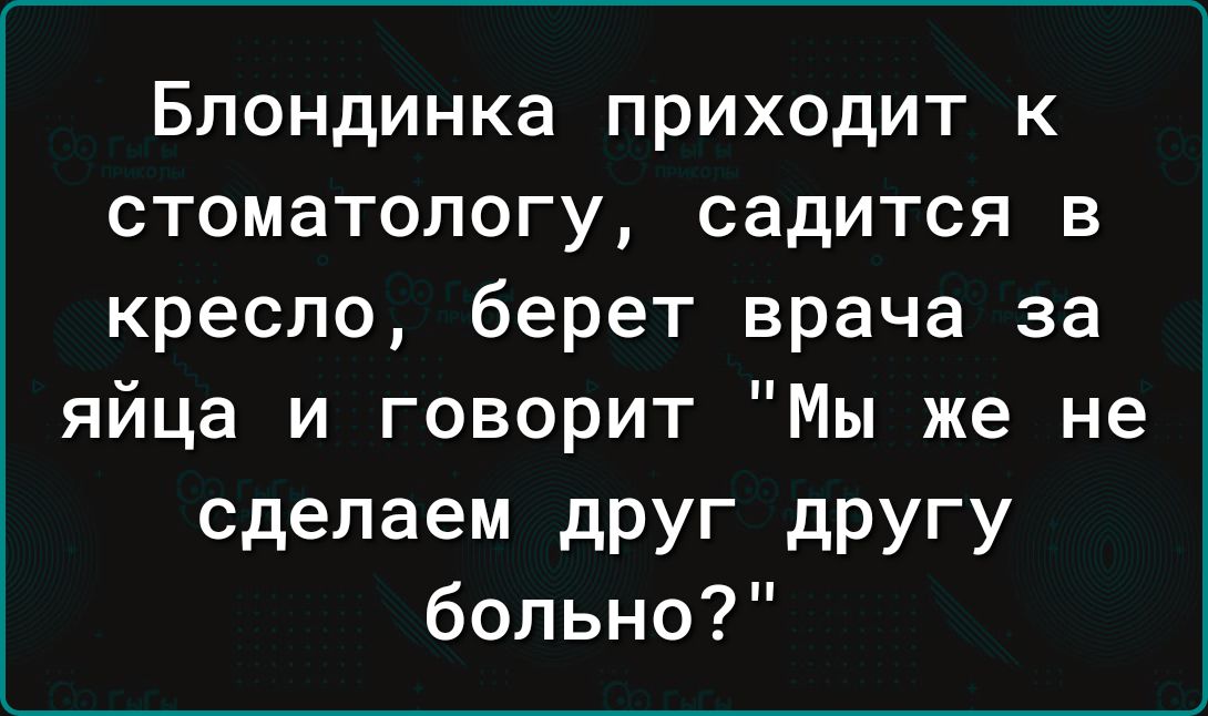 Блондинка приходит к стоматологу садится в кресло берет врача за яйца и говорит Мы же не сделаем дРУГ дРУГУ больно