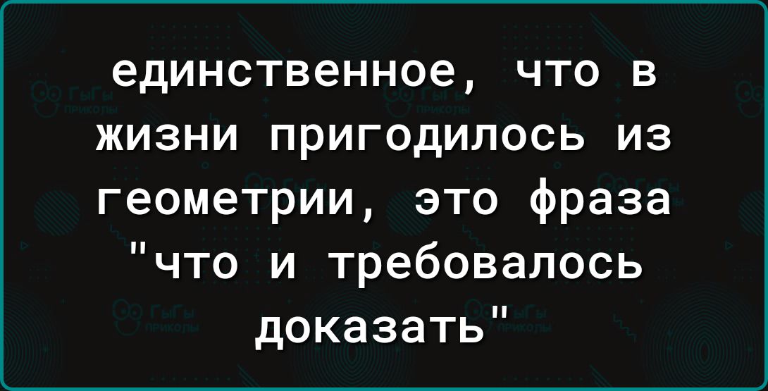 единственное ЧТО В ЖИЗНИ ПРИГОДИЛОСЬ ИЗ геометрии это фраза что и требовалось доказать