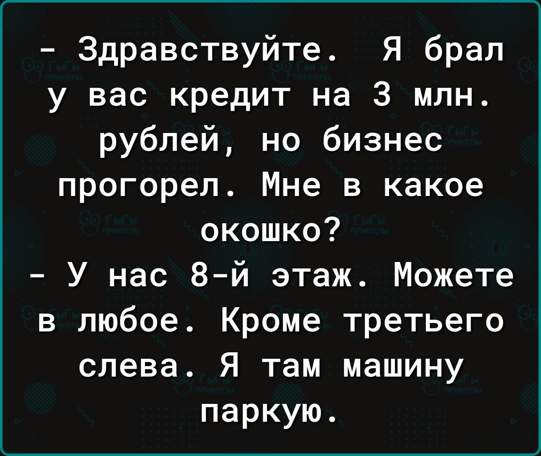 Здравствуйте Я брал у вас кредит на 3 млн рублей но бизнес прогорел Мне в какое окошко У нас 8 й этаж Можете в любое Кроме третьего слева Я там машину паркую