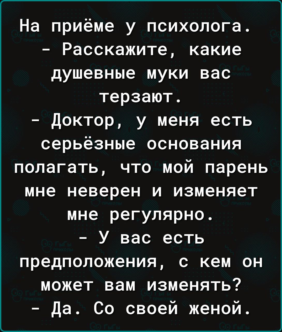 На приёме у психолога Расскажите какие душевные муки вас терзают доктор у меня есть серьёзные основания полагать что мой парень мне неверен и изменяет мне регулярно У вас есть предположения с кем он может вам изменять Да Со своей женой