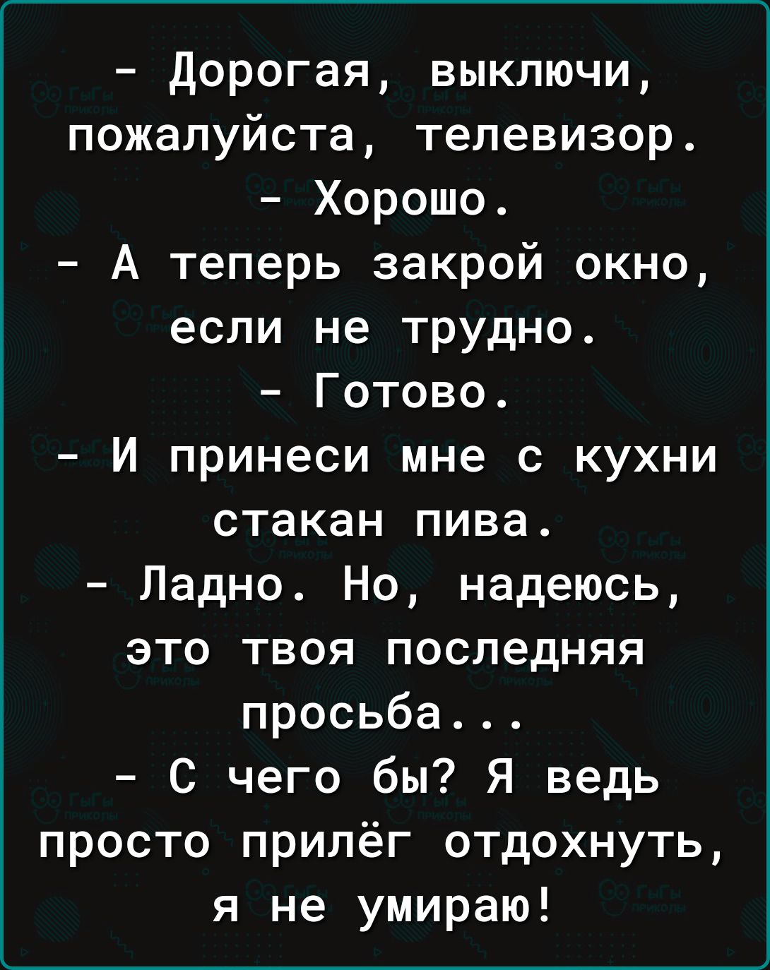 дорогая выключи пожалуйста телевизор Хорошо А теперь закрой окно если не трудно Готово И принеси мне с кухни стакан пива Ладно Но надеюсь это твоя последняя просьба С чего бы Я ведь просто прилёг отдохнуть я не умираю