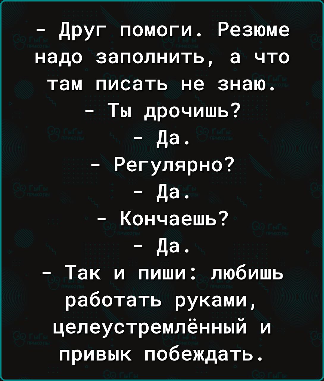 друг помоги Резюме надо заполнить а что там писать не знаю Ты дрочишь да Регулярно да Кончаешь да Так и пиши любишь работать руками целеустремлённый и привык побеждать