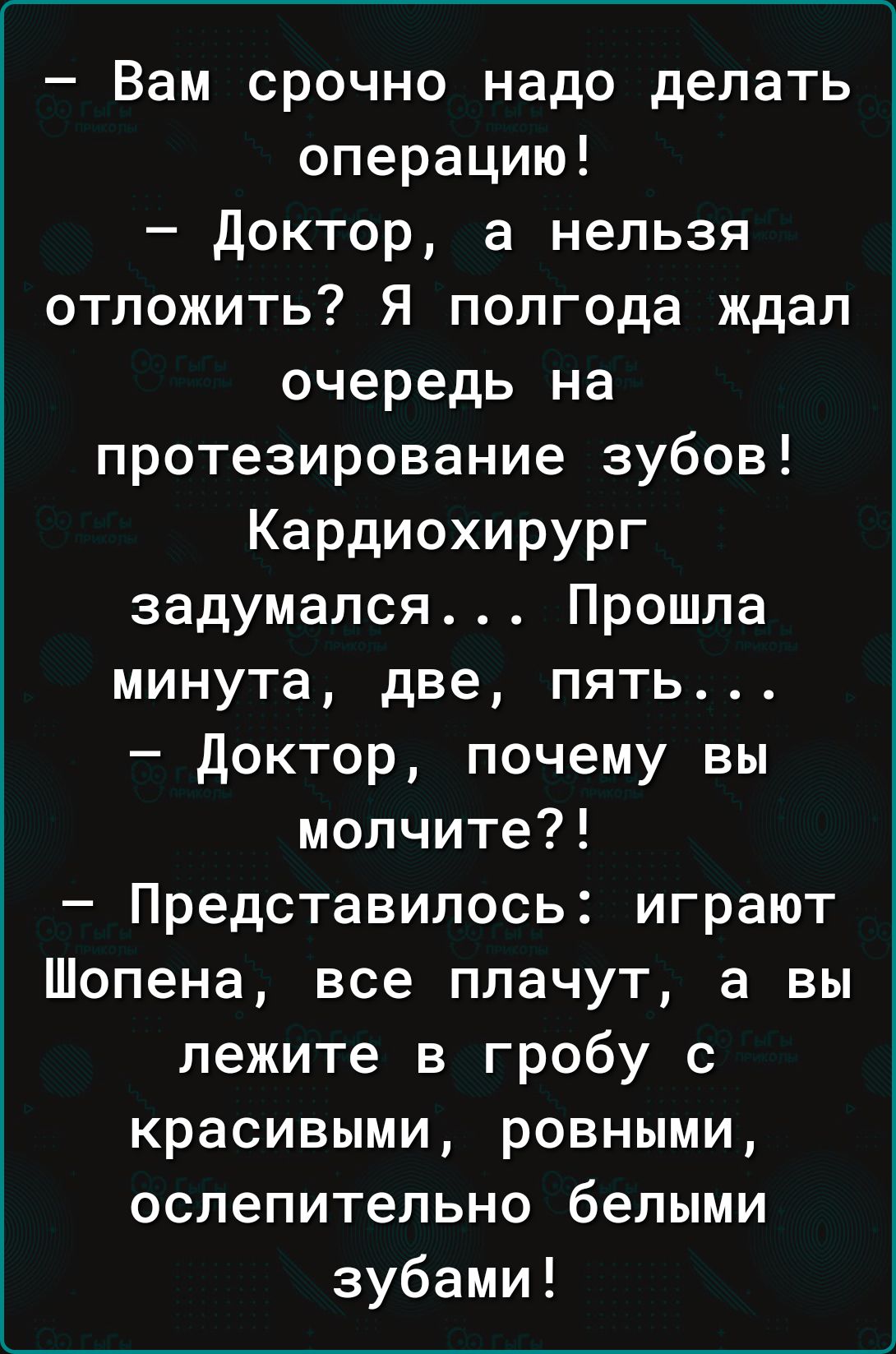 Вам срочно надо делать операцию доктор а нельзя отложить Я полгода ждал очередь на протезирование зубов Кардиохирург задумался Прошла минута две пять доктор почему вы молчите Представилось играют Шопена все плачут а вы лежите в гробу с красивыми ровными ослепительно белыми зубами
