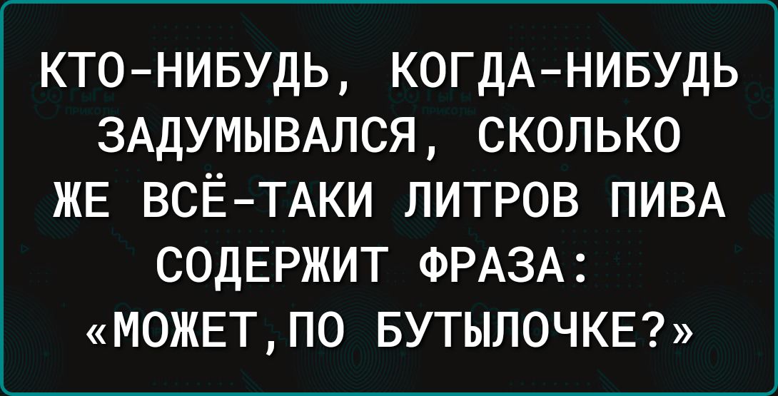 КТО НИБУДЬ КОГДА НИБУДЬ ЗАДУМЫВАЛСЯ СКОЛЬКО ЖЕ ВСЁ ТАКИ ЛИТРОВ ПИВА СОДЕРЖИТ ФРАЗА МОЖЕТ ПО БУТЫПОЧКЕ