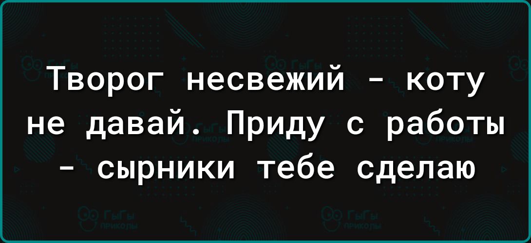 Творог несвежий коту не давай Приду с работы сырники тебе сделаю
