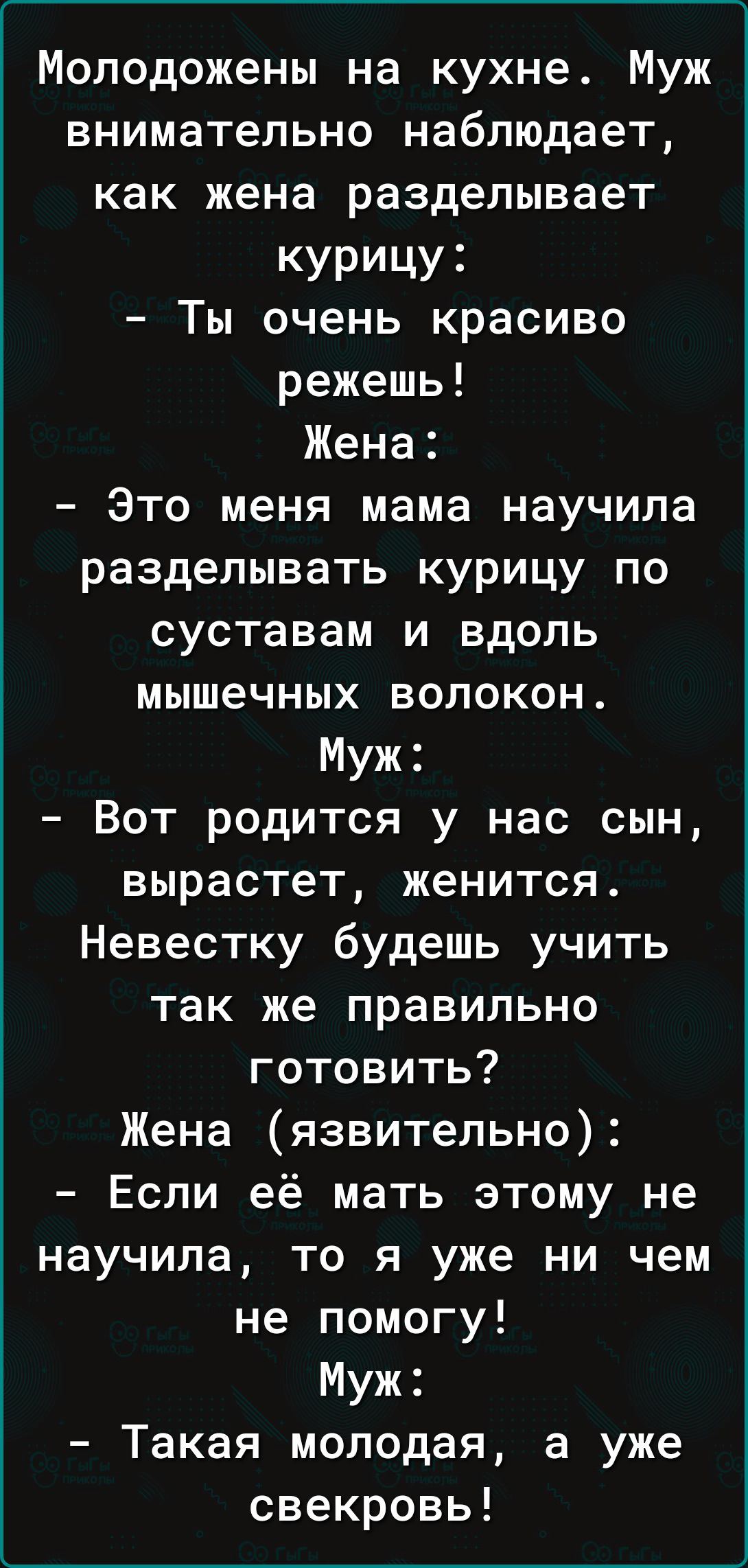 Молодожены на кухне Муж внимательно наблюдает как жена разделывает курицу Ты очень красиво режешь Жена Это меня мама научила разделывать курицу по суставам и вдоль мышечных волокон Муж Вот родится у нас сын вырастет женится Невестку будешь учить так же правильно готовить Жена язвительно Если её мать этому не научила то я уже ни чем не помогу Муж Такая молодая а уже свекровь